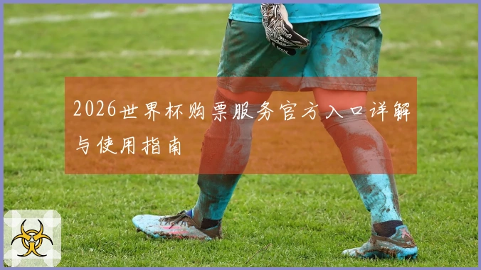 2026世界杯购票服务官方入口详解与使用指南